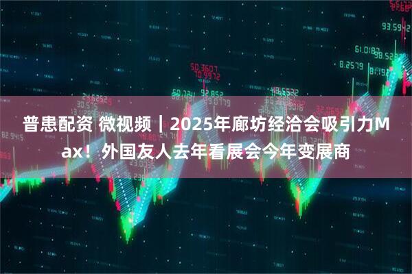 普患配资 微视频｜2025年廊坊经洽会吸引力Max！外国友人去年看展会今年变展商