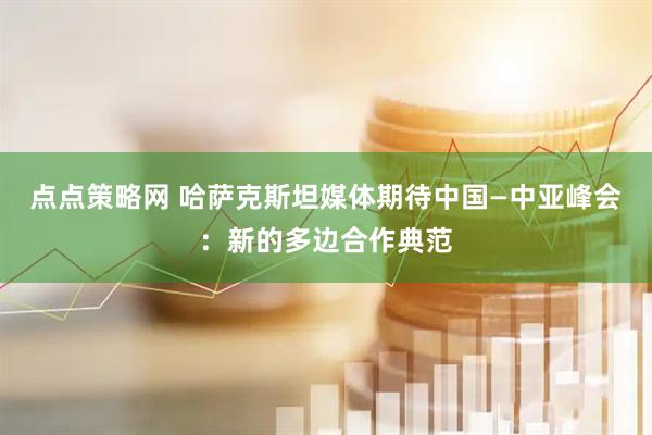 点点策略网 哈萨克斯坦媒体期待中国—中亚峰会：新的多边合作典范