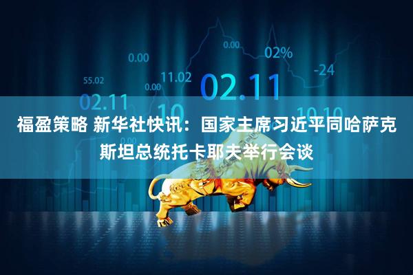 福盈策略 新华社快讯：国家主席习近平同哈萨克斯坦总统托卡耶夫举行会谈