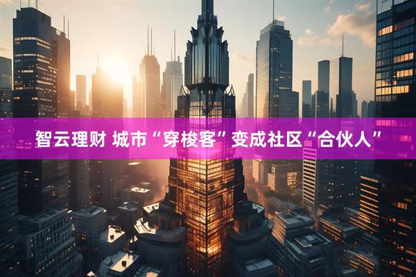 智云理财 城市“穿梭客”变成社区“合伙人”