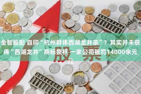 金智股配 自印“杭州群体西湖龙井茶”？其实并未获得“西湖龙井”商标授权 一家公司被罚14000余元