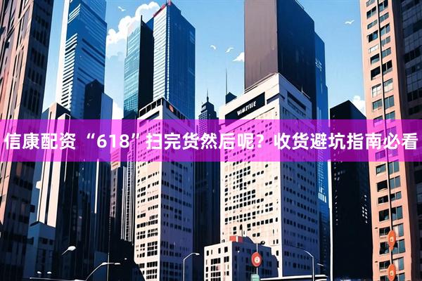 信康配资 “618”扫完货然后呢？收货避坑指南必看