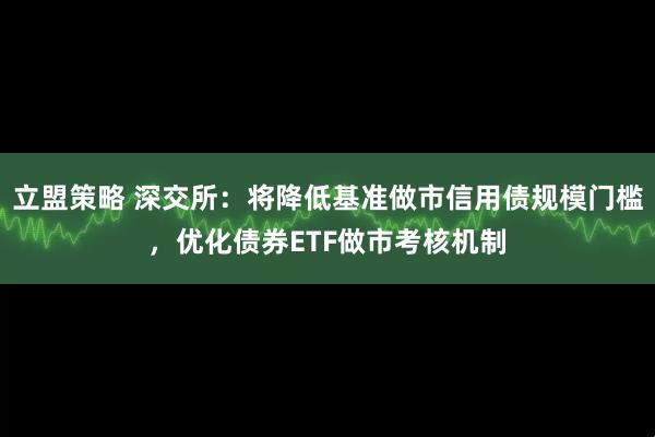 立盟策略 深交所：将降低基准做市信用债规模门槛，优化债券ETF做市考核机制