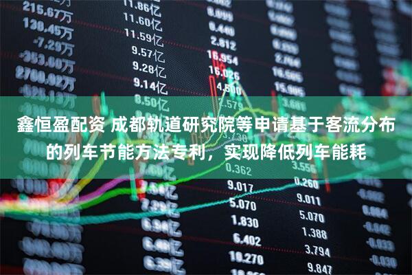 鑫恒盈配资 成都轨道研究院等申请基于客流分布的列车节能方法专利，实现降低列车能耗