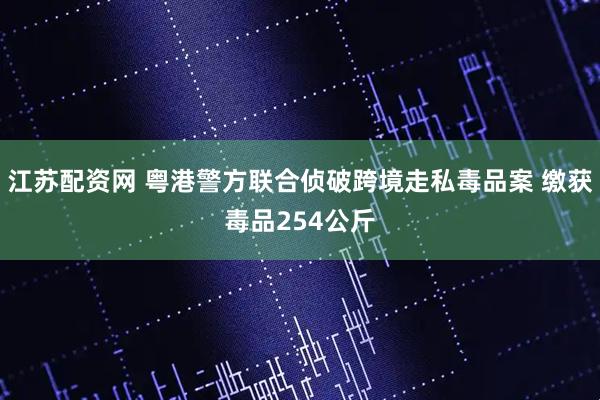 江苏配资网 粤港警方联合侦破跨境走私毒品案 缴获毒品254公斤