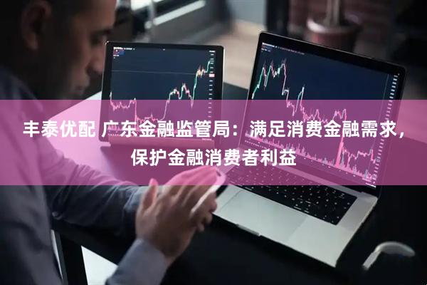 丰泰优配 广东金融监管局：满足消费金融需求，保护金融消费者利益