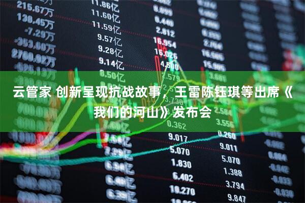 云管家 创新呈现抗战故事，王雷陈钰琪等出席《我们的河山》发布会