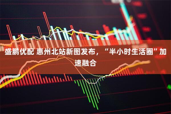 盛鹏优配 惠州北站新图发布，“半小时生活圈”加速融合