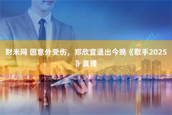 财米网 因意外受伤，郑欣宜退出今晚《歌手2025》直播