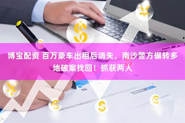 博宝配资 百万豪车出租后消失，南沙警方辗转多地破案找回！抓获两人