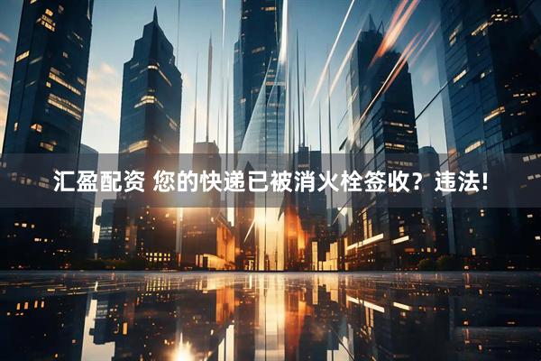 汇盈配资 您的快递已被消火栓签收？违法!