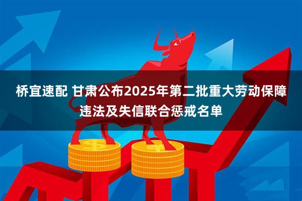 桥宜速配 甘肃公布2025年第二批重大劳动保障违法及失信联合惩戒名单