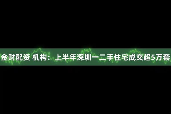 金财配资 机构：上半年深圳一二手住宅成交超5万套