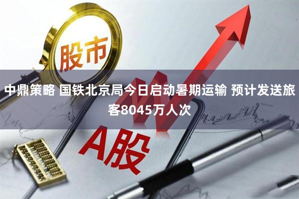 中鼎策略 国铁北京局今日启动暑期运输 预计发送旅客8045万人次