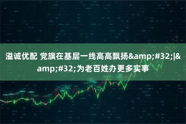 溢诚优配 党旗在基层一线高高飘扬&#32;|&#32;为老百姓办更多实事