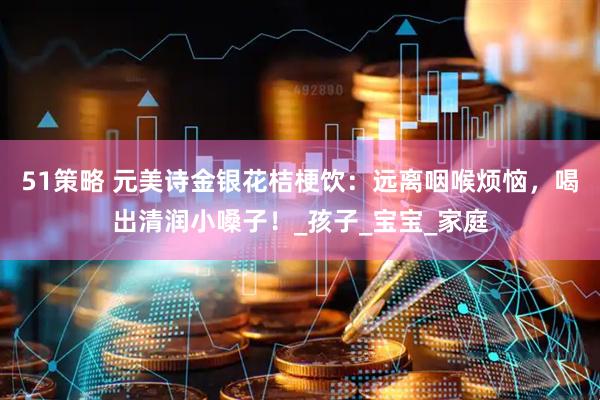 51策略 元美诗金银花桔梗饮：远离咽喉烦恼，喝出清润小嗓子！_孩子_宝宝_家庭