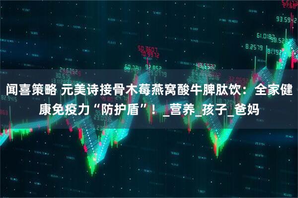 闻喜策略 元美诗接骨木莓燕窝酸牛脾肽饮：全家健康免疫力“防护盾”！_营养_孩子_爸妈