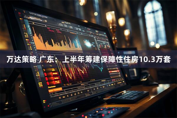 万达策略 广东：上半年筹建保障性住房10.3万套