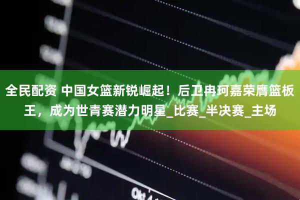 全民配资 中国女篮新锐崛起！后卫冉珂嘉荣膺篮板王，成为世青赛潜力明星_比赛_半决赛_主场