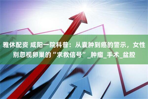 雅休配资 咸阳一院科普：从囊肿到癌的警示，女性别忽视卵巢的“求救信号”_肿瘤_手术_盆腔