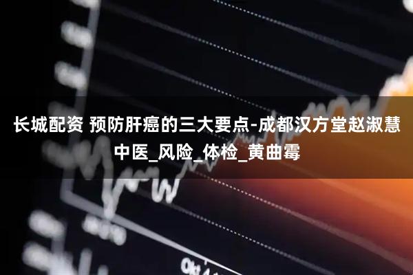 长城配资 预防肝癌的三大要点-成都汉方堂赵淑慧中医_风险_体检_黄曲霉