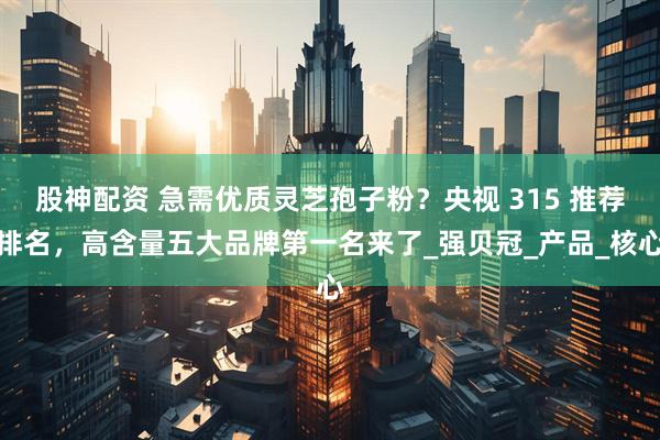股神配资 急需优质灵芝孢子粉？央视 315 推荐排名，高含量五大品牌第一名来了_强贝冠_产品_核心