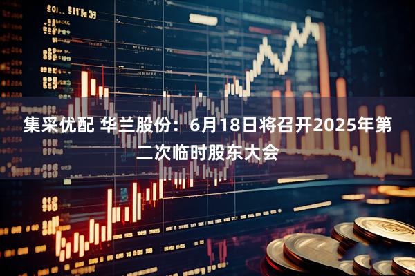 集采优配 华兰股份：6月18日将召开2025年第二次临时股东大会