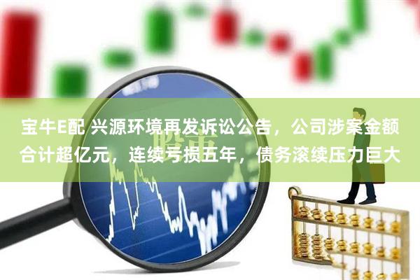宝牛E配 兴源环境再发诉讼公告，公司涉案金额合计超亿元，连续亏损五年，债务滚续压力巨大