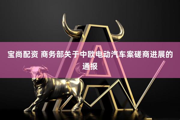 宝尚配资 商务部关于中欧电动汽车案磋商进展的通报