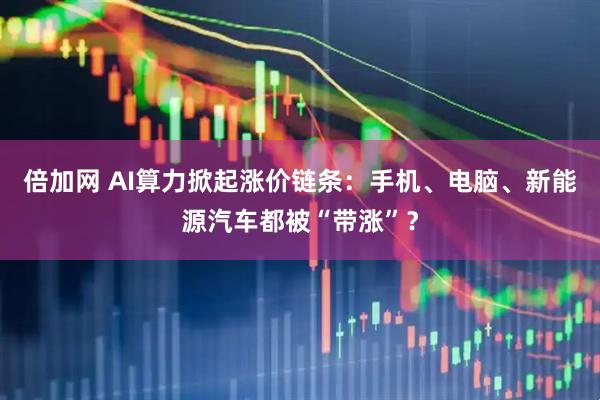 倍加网 AI算力掀起涨价链条：手机、电脑、新能源汽车都被“带涨”？